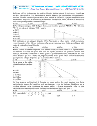 12
1) Em um colégio, o número de funcionários é igual a 40% do número de professores, o qual, por
sua vez, corresponde a 25% do número de alunos. Sabendo que os conjuntos dos professores,
alunos e funcionários são disjuntos dois a dois, assinale a alternativa cuja porcentagem mais se
aproxima da proporção do número de professores e funcionários, juntos, em relação ao total de
indivíduos que freqüentam o referido colégio
a) 26% b) 36% c) 53% d) 64% e) 74%
2) No triângulo retângulo ABC da figura abaixo, está inscrito o quadrado ADEB. Se AB = 20 cm e
AC = 5 cm, a área do triângulo CDE é igual a
a) 2 cm
b) 4 cm
c) 8 cm
d) 16 cm
e) 32 cm
3) O perímetro de um retângulo é igual a 140m. Ampliando-se o lado maior e o lado menor em,
respectivamente, 40% e 60%, o perímetro sofre um acréscimo de 66m. Então, a medida do lado
maior do retângulo original é igual a
a) 25m b) 35m c) 40m d) 45m e) 50m
4) João e Pedro receberam um prêmio e, de comum acordo, decidiram dividi-lo da seguinte forma:
inicialmente, extraiu-se um quarto para João; em seguida, retirou-se um quinto do restante para
Pedro; e, finalmente, distribuíram-se partes iguais da quantia remanescente para cada um dos seus
filhos. Sabendo que João e Pedro têm, respectivamente, dois e quatro filhos, assinale a alternativa
que representa a fração do prêmio que cada um dos filhos recebeu.
a) 3/5 b) 2/5 c) 3/20 d) 1/10 e) 1/16
5) A altura a do prédio
esboçado na figura ao lado
é
a) 13 m
b) 24 m
c) 26√3 m
d) 12√3 m
e) 13√3 m
6) Uma empresa multinacional é formada por nove sócios, dos quais nenhum tem dupla
nacionalidade, quatro são brasileiros, dois são japoneses e três são italianos. Decidiu-se que a
próxima diretoria seria constituída de quatro sócios e deveria contemplar todas as três
nacionalidades. O número de formas distintas de se formar essa diretoria é igual a
a) 36 b) 72 c) 95 d) 126 e) 144
7) A expressão 1+1 + + + + + + + ⋯ vale
a) 12 b) 10 c) 7 d) 6 e) 5
 