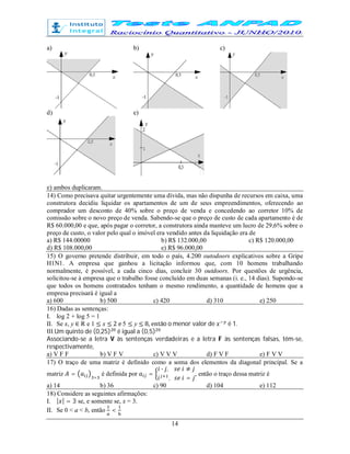 14
a) b) c)
d) e)
e) ambos duplicaram.
14) Como precisava quitar urgentemente uma dívida, mas não dispunha de recursos em caixa, uma
construtora decidiu liquidar os apartamentos de um de seus empreendimentos, oferecendo ao
comprador um desconto de 40% sobre o preço de venda e concedendo ao corretor 10% de
comissão sobre o novo preço de venda. Sabendo-se que o preço de custo de cada apartamento é de
R$ 60.000,00 e que, após pagar o corretor, a construtora ainda manteve um lucro de 29,6% sobre o
preço de custo, o valor pelo qual o imóvel era vendido antes da liquidação era de
a) R$ 144.00000 b) R$ 132.000,00 c) R$ 120.000,00
d) R$ 108.000,00 e) R$ 96.000,00
15) O governo pretende distribuir, em todo o país, 4.200 outodoors explicativos sobre a Gripe
H1N1. A empresa que ganhou a licitação informou que, com 10 homens trabalhando
normalmente, é possível, a cada cinco dias, concluir 30 outdoors. Por questões de urgência,
solicitou-se à empresa que o trabalho fosse concluído em duas semanas (i. e., 14 dias). Supondo-se
que todos os homens contratados tenham o mesmo rendimento, a quantidade de homens que a
empresa precisará é igual a
a) 600 b) 500 c) 420 d) 310 e) 250
16) Dadas as sentenças:
I. log 2 + log 5 = 1
II. Se x, y ∈ R e 1 ≤ x ≤ 2 e 5 ≤ y ≤ 8, então o menor valor de é 1.
III.Um quinto de (0,25) é igual a (0,5)
Associando-se a letra V às sentenças verdadeiras e a letra F às sentenças falsas, têm-se,
respectivamente,
a) V F F b) V F V c) V V V d) F V F e) F V V
17) O traço de uma matriz é definido como a soma dos elementos da diagonal principal. Se a
matriz = ×
é definida por =
∙ , ≠
, =
, então o traço dessa matriz é
a) 14 b) 36 c) 90 d) 104 e) 112
18) Considere as seguintes afirmações:
I. | | = 3 se, e somente se, x = 3.
II. Se 0 < a < b, então <
 