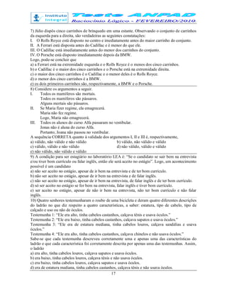 17
7) Júlio dispôs cinco carrinhos de brinquedo em uma estante. Observando o conjunto de carrinhos
da esquerda para a direita, são verdadeiras as seguintes constatações:
I. O Rolls Royce está disposto no centro e imediatamente antes do maior carrinho do conjunto.
II. A Ferrari está disposta antes do Cadillac e é menor do que ele.
III. O Cadillac está imediatamente antes do menor dos carrinhos do conjunto.
IV. O Porsche está disposto imediatamente depois da BMW.
Logo, pode-se concluir que
a) a Ferrari está na extremidade esquerda e o Rolls Royce é o menos dos cinco carrinhos.
b) o Cadillac é o maior dos cinco carrinhos e o Porsche está na extremidade direita.
c) o maior dos cinco carrinhos é o Cadillac e o menor deles é o Rolls Royce.
d) o menor dos cinco carrinhos é a BMW.
e) os dois primeiros carrinhos são, respectivamente, a BMW e o Porsche.
8) Considere os argumentos a seguir.
I. Todos os mamíferos são mortais.
Todos os mamíferos são pássaros.
Alguns mortais são pássaros.
II. Se Maria fizer regime, ela emagrecerá.
Maria não fez regime.
Logo, Maria não emagrecerá.
III. Todos os alunos do curso Alfa passaram no vestibular.
Jonas não é aluna do curso Alfa.
Portanto, Joana não passou no vestibular.
A sequência CORRETA quanto à validade dos argumentos I, II e III é, respectivamente,
a) válido, não válido e não válido b) válido, não válido e válido
c) válido, válido e não válido d) não válido, válido e válido
e) não válido, não válido e válido
9) A condição para ser estagiário no laboratório LEA é: “Se o candidato se sair bem na entrevista
e/ou tiver bom currículo ou falar inglês, então ele será aceito no estágio”. Logo, um acontecimento
possível é um candidato
a) não ser aceito no estágio, apesar de ir bem na entrevista e de ter bom currículo.
b) não ser aceito no estágio, apesar de ir bem na entrevista e de falar inglês.
c) não ser aceito no estágio, apesar de ir bem na entrevista, de falar inglês e de ter bom currículo.
d) só ser aceito no estágio se for bem na entrevista, falar inglês e tiver bom currículo.
e) ser aceito no estágio, apesar de não ir bem na entrevista, não ter bom currículo e não falar
inglês.
10) Quatro senhores testemunharam o roubo de uma bicicleta e deram quatro diferentes descrições
do ladrão no que diz respeito a quatro características, a saber: estatura, tipo de cabelo, tipo de
calçado e uso ou não de óculos.
Testemunha 1: “Ele era alto, tinha cabelos castanhos, calçava tênis e usava óculos.”
Testemunha 2: “Ele era baixo, tinha cabelos castanhos, calçava sapatos e usava óculos.”
Testemunha 3: “Ele era de estatura mediana, tinha cabelos louros, calçava sandálias e usava
óculos.”
Testemunha 4: “Ele era alto, tinha cabelos castanhos, calçava chinelos e não usava óculos.”
Sabe-se que cada testemunha descreveu corretamente uma e apenas uma das características do
ladrão e que cada característica foi corretamente descrita por apenas uma das testemunhas. Assim,
o ladrão
a) era alto, tinha cabelos louros, calçava sapatos e usava óculos.
b) era baixo, tinha cabelos louros, calçava tênis e não usava óculos.
c) era baixo, tinha cabelos louros, calçava sapatos e usava óculos.
d) era de estatura mediana, tinha cabelos castanhos, calçava tênis e não usava óculos.
 