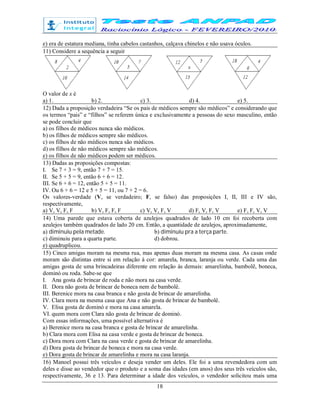 18
e) era de estatura mediana, tinha cabelos castanhos, calçava chinelos e não usava óculos.
11) Considere a sequência a seguir
O valor de x é
a) 1. b) 2. c) 3. d) 4. e) 5.
12) Dada a proposição verdadeira “Se os pais de médicos sempre são médicos” e considerando que
os termos “pais” e “filhos” se referem única e exclusivamente a pessoas do sexo masculino, então
se pode concluir que
a) os filhos de médicos nunca são médicos.
b) os filhos de médicos sempre são médicos.
c) os filhos de não médicos nunca são médicos.
d) os filhos de não médicos sempre são médicos.
e) os filhos de não médicos podem ser médicos.
13) Dadas as proposições compostas:
I. Se 7 + 3 = 9, então 7 + 7 = 15.
II. Se 5 + 5 = 9, então 6 + 6 = 12.
III. Se 6 + 6 = 12, então 5 + 5 = 11.
IV. Ou 6 + 6 = 12 e 5 + 5 = 11, ou 7 + 2 = 6.
Os valores-verdade (V, se verdadeiro; F, se falso) das proposições I, II, III e IV são,
respectivamente,
a) V, V, F, F b) V, F, F, F c) V, V, F, V d) F, V, F, V e) F, F, V, V
14) Uma parede que estava coberta de azulejos quadrados de lado 10 cm foi recoberta com
azulejos também quadrados de lado 20 cm. Então, a quantidade de azulejos, aproximadamente,
a) diminuiu pela metade. b) diminuiu pra a terça parte.
c) diminuiu para a quarta parte. d) dobrou.
e) quadruplicou.
15) Cinco amigas moram na mesma rua, mas apenas duas moram na mesma casa. As casas onde
moram são distintas entre si em relação à cor: amarela, branca, laranja ou verde. Cada uma das
amigas gosta de uma brincadeiras diferente em relação às demais: amarelinha, bambolê, boneca,
dominó ou roda. Sabe-se que
I. Ana gosta de brincar de roda e não mora na casa verde.
II. Dora não gosta de brincar de boneca nem de bambolê.
III. Berenice mora na casa branca e não gosta de brincar de amarelinha.
IV. Clara mora na mesma casa que Ana e não gosta de brincar de bambolê.
V. Elisa gosta de dominó e mora na casa amarela.
VI. quem mora com Clara não gosta de brincar de dominó.
Com essas informações, uma possível alternativa é
a) Berenice mora na casa branca e gosta de brincar de amarelinha.
b) Clara mora com Elisa na casa verde e gosta de brincar de boneca.
c) Dora mora com Clara na casa verde e gosta de brincar de amarelinha.
d) Dora gosta de brincar de boneca e mora na casa verde.
e) Dora gosta de brincar de amarelinha e mora na casa laranja.
16) Manoel possui três veículos e deseja vender um deles. Ele foi a uma revendedora com um
deles e disse ao vendedor que o produto e a soma das idades (em anos) dos seus três veículos são,
respectivamente, 36 e 13. Para determinar a idade dos veículos, o vendedor solicitou mais uma
 