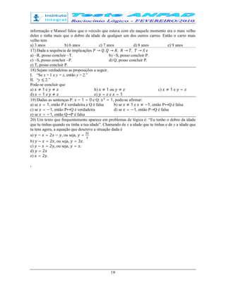 19
informação e Manoel falou que o veículo que estava com ele naquele momento era o mais velho
deles e tinha mais que o dobro da idade de qualquer um dos outros carros. Então o carro mais
velho tem
a) 3 anos b) 6 anos c) 7 anos d) 8 anos e) 9 anos
17) Dada a sequência de implicações → , → , → , → e
a) ~R, posso concluir ~T. b) ~S, posso concluir P.
c) ~S, posso concluir ~P. d) Q, posso concluir P.
e) T, posso concluir P.
18) Sejam verdadeiras as proposições a seguir.
I. “Se x = 1 e y = z, então y > 2.”
II. “y ≤ 2.”
Pode-se concluir que
a) ≠ 1 e ≠ b) ≠ 1 ou ≠ c) ≠ 1 e =
d) = 1 e ≠ e) = e = 1
19) Dadas as sentenças P: − 1 = 0 e Q: = 1, pode-se afirmar:
a) se = 1, então P é verdadeira e Q é falsa b) se ≠ 1 e ≠ −1, então P↔Q é falsa
c) se = −1, então P↔Q é verdadeira d) se = −1, então P→Q é falsa
e) se = −1, então Q→P é falsa
20) Um texto que frequentemente aparece em problemas de lógica é: “Eu tenho o dobro da idade
que tu tinhas quando eu tinha a tua idade”. Chamando de x a idade que tu tinhas e de y a idade que
tu tens agora, a equação que descreve a situação dada é
a) − = 2 − , ou seja, =
b) − = 2 , ou seja, = 3 .
c) − = 2 , ou seja, = .
d) = 2
e) = 2 .
.
 
