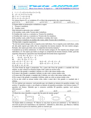 2
I. 1 + 1 = 2 → (2 + 4 = 8 ↔ 2 + 2 = 5).
II. ~(3 + 4 = 8 ↔ 3 + 3 = 6).
III. 3 + 4 = 7 → 4 + 4 = 8.
IV. 4 + 4 = 8 → 3 + 4 = 7.
Os valores lógicos (V, se verdadeiro; F, se falso) das proposições são, respectivamente,
a) V V V V. b) V V F F . c) V V V F. d) V F V V. e) F F V V.
9) Sejam dadas as proposições verdadeiras a seguir:
I. Tavares é estudioso.
II. Aranhas voam.
Qual alternativa apresenta uma verdade?
a) Se aranhas voam, então Tavares não é estudioso.
b) Aranhas não voam se, e somente se, Tavares for estudioso.
c) Aranhas não voam se, e somente se, Tavares não for estudioso.
d) Se aranhas voam, então Tavares é estudioso e aranhas não voam.
e) Se Tavares é estudioso ou aranhas não voam, então Tavares não é estudioso.
10) Seja dado o seguinte argumento:
“Se ele tem muitos amigos, ele os respeita como indivíduos. Se os respeita como indivíduos, então
ele não pode esperar que todos eles se comportem da mesma maneira. Ele tem muitos amigos.
Portanto, não espera que todos eles se comportem da mesma maneira.”
Considerem-se as letras sentenciais: A: Ele tem muitos amigos; R: Ele respeita seus amigos como
indivíduos e E: Ele espera que todos os amigos se comportem da mesma maneira. Então, qual das
seguintes alternativas representa uma formalização horizontal desse argumento?
I. → , ∨ ~ , → ~~ ⊢ ∨
II. ~ ∧ Q, ~ ↔ , ⊢ ~
III. ~ ∨ ~Q, ∨ ~ , ⊢ ~
a) → , → ~ , ⊢ ~ . b) → , ~ → , ⊢ ~ .
c) → , → ~ , ⊢ ~ d) → , → ~ , ⊢ .
e) ~ , → ~ , ⊢ .
11) Uma forma de negar a proposição “Se o amor não fosse tão grande e a saudade não fosse
infinita, eu não voltaria ou atrasaria minha volta” pode ser escrita como
a) O amor é tão grande, a saudade é infinita; eu volto e não atraso minha volta.
b) O amor é tão grande, a saudade é infinita; eu não volto e atraso minha volta.
c) O amor não é tão grande, a saudade não é infinita; em volto e não atraso minha volta.
d) Se o amor é tão grande e a saudade é infinita, então eu volto ou atraso minha volta.
e) Se eu não voltar ou atrasar minha volta, então o amor não é tão grande e a saudade não é
infinita.
12) Ao realizar um concurso, você percebe que, em relação ao número de questões erradas, você
acertou 12 questões a mais e, em relação ao número de questões acertadas, você deixou menos 17
questões em branco. Sabendo que o concurso continha 40 questões, quantas você acertou
efetivamente?
a) 17 b) 19 c) 21 d) 23 e) 25
13) Qual dos cinco desenhos a seguir não faz parte do mesmo grupo?
a) b) c) d) e)
14) Sejam dadas as sentenças: “P: Marcus se saiu bem na prova de estatística” e “Q: Sabrina se
saiu bem na prova de matemática e de estatística”. Sabendo-se, além disso, que Marcus e Sabrina
se saíram bem na prova de estatística, pode-se concluir que
 