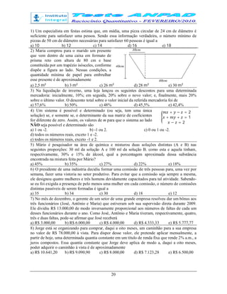 20
1) Um especialista em festas estima que, em média, uma pizza circular de 24 cm de diâmetro é
suficiente para satisfazer uma pessoa. Sendo essa informação verdadeira, o número mínimo de
pizzas de 50 cm de diâmetro necessárias para satisfazer 60 pessoas é igual a
a) 10 b) 12 c) 14 d) 16 e) 18
2) Maria comprou para o marido um presente
que vem dentro de uma caixa em formato de
prisma reto com altura de 80 cm e base
constituída por um trapézio isósceles, conforme
dispõe a figura ao lado. Nessas condições, a
quantidade mínima de papel para embrulhar
esse presente é de aproximadamente
a) 2,5 m b) 3 m c) 26 m d) 28 m e) 30 m
3) Na liquidação de inverno, uma loja lançou os seguintes descontos para uma determinada
mercadoria: inicialmente, 10%; em seguida, 20% sobre o novo valor; e, finalmente, mais 20%
sobre o último valor. O desconto total sobre o valor inicial da referida mercadoria foi de
a) 57,6% b) 50% c) 48% d) 45,5% e) 42,4%
4) Um sistema é possível e determinado (ou seja, tem uma única
solução) se, e somente se, o determinante da sua matriz de coeficientes
for diferente de zero. Assim, os valores de m para que o sistema ao lado
NÃO seja possível e determinado são
+ − = 2
+ + = 1
− = 2
a) 1 ou -2. b) -1 ou 2. c) 0 ou 1 ou -2.
d) todos os números reais, exceto 1 e -2.
e) todos os números reais, exceto -1 e 2.
5) Mário é pesquisador na área de química e misturou duas soluções distintas (A e B) nas
seguintes proporções: 30 ml da solução A e 100 ml da solução B. como esta e aquela tinham,
respectivamente, 30% e 15% de álcool, qual a porcentagem aproximada dessa substância
encontrada na mistura feita por Mário?
a) 45% b) 35% c) 27% d) 22% e) 18%
6) O presidente de uma indústria decidiu formar uma comissão de três pessoas para, uma vez por
semana, fazer uma vistoria no setor produtivo. Para evitar que a comissão seja sempre a mesma,
ele designou quatro mulheres e três homens devidamente capacitados para tal atividade. Sabendo-
se eu foi exigida a presença de pelo menos uma mulher em cada comissão, o número de comissões
distintas passíveis de serem formadas é igual a
a) 35 b) 34 c) 30 d) 18 e) 12
7) No mês de dezembro, o gerente de um setor de uma grande empresa resolveu dar um bônus aos
três funcionários (José, Antônio e Maria) que estiveram sob sua supervisão direta durante 2009.
Ele dividiu R$ 13.000,00 de modo inversamente proporcional aos números de faltas de cada um
desses funcionários durante o ano. Como José, Antônio e Maria tiveram, respectivamente, quatro,
três e duas faltas, pode-se afirmar que José receberá
a) R$ 3.000,00 b) R$ 6.000,00 c) R$ 4.000,00 d) R$ 4.333,33 e) R$ 5.777,77
8) Jorge está se organizando para comprar, daqui a oito meses, um caminhão para a sua empresa
no valor de R$ 78.000,00 à vista. Para dispor desse valor, ele pretende aplicar mensalmente, a
partir de hoje, uma determinada quantia constante em um título de renda fixa que rende 2% a.m., a
juros compostos. Essa quantia constante que Jorge deve aplica de modo a, daqui a oito meses,
poder adquirir o caminhão à vista é de aproximadamente
a) R$ 10.641,20 b) R$ 9.090,90 c) R$ 8.000,00 d) R$ 7.123,28 e) R$ 6.500,00
 