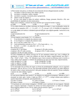 4
1) Para montar uma pizza, os clientes de um restaurante devem obrigatoriamente escolher:
I. um dentre os tipos de massa: fina, média e grossa;
II. um dentre os tamanhos: médio e grande;
III. um dentre os queijos: mussarela, prato e gorgonzola;
IV. adição ou não de orégano; e
V. de um a três dentes os tipos de recheio: calabresa, frango, presunto, brócolis e filé, sem
possibilidade de repetição em uma mesma pizza.
Dadas essas condições, o número de pizzas distintas que é possível montar é igual a
a) 3.060 b) 900 c) 206 d) 95 e) 35
2) Um objeto desloca-se no plano cartesiano em função do tempo t, e suas coordenadas variam de
acordo com as equações ( ) = − 4 e ( ) = 2 + , em que t ≥ 0, t é medido em segundos e
x e y são dados em metros. A distância percorrida por esse objeto quando t varia de 0 a 6s
equivale a
a) aproximadamente 6m b) aproximadamente 8m c) 9m
d) 10m e) 12m
3) Com respeito a uma função : → , afirma-se:
I. O seu domínio é o conjunto dos números reais.
II. A sua imagem é o conjunto dos números reais.
III. Se a é zero de f, então ( ) = 0.
IV. f será estritamente crescente se ( ) > ( ) para todo > .
V. Se ( ) = e ( ) = , então ( + ) = + .
Das assertivas acima,
a) apenas III e V são falsas. b) apenas I e III estão corretas.
c) apenas I, III e IV estão corretas. d) apenas I, III e V estão corretas.
e) apenas I, II, III e IV estão corretas.
4) Certa companhia que oferece serviços de TV por assinatura estima que, com q milhares de
assinaturas, a receita e o custo (em milhares de reais) são dados, respectivamente, por ( ) =
25 − 0,2 e ( ) = 12( + 5). Sabendo-se que o lucro consiste na diferença entre a receita e o
custo, então o lucro máximo e o número de assinaturas que gera esse lucro são, respectivamente,
a) R$ 146.000,25 e 27.500. b) R$ 150.000,00 e 35.000.
c) R$ 151.000,25 e 32.000. d) R$ 151.250,00 e 32.500.
e) R$ 151.250,00 e 60.000.
5) Um decorador tem um bloco de isopor, na forma de paralelepípedo retângulo, com as seguintes
dimensões: 100 cm, 40 cm e 16 cm. Esse decorador pretende cortar tal bloco em cubos idênticos,
de modo a obter a maior aresta possível e não gerar qualquer sobra de material. Nessas condições,
o número de cubos obtidos é igual a
a) 39 b) 100 c) 156 d) 250 e) 1.000
6) Uma pessoa deposita uma quantia C em dinheiro na caderneta de poupança. Sabendo-se que o
montante na conta, após t meses, é dado por ( ) = ∙ 3 ,
, o tempo mínimo para triplicar a
quantia depositada corresponde, aproximadamente, a
a) 6 anos e 8 meses b) 7 anos e 6 meses c) 10 anos e 2 meses
d) 9 anos e 3 meses e) 10 anos e 2 meses
7) O perímetro de certo terreno retangular é 100.000 vezes o perímetro de sua maquete. Sabendo
que a maquete representa o formato do terreno de forma proporcional e os lados do retângulo
dessa maquete medem 30 cm e 50 cm, então a área do terreno é igual a
a) 15×10 cm b) 15×10 cm c) 15×10 cm
d) 15×10 cm e) 15×10 cm
 