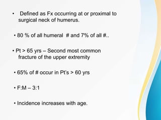• Defined as Fx occurring at or proximal to
surgical neck of humerus.
• 80 % of all humeral # and 7% of all #..
• Pt > 65 yrs – Second most common
fracture of the upper extremity
• 65% of # occur in Pt’s > 60 yrs
• F:M – 3:1
• Incidence increases with age.
 