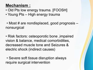 Mechanism :
• Old Pts low energy trauma. [FOOSH]
• Young Pts – High energy trauma
• Most # are nondisplaced, good prognosis –
nonsurgical
• Risk factors: osteoporotic bone ,impaired
vision & balance, medical comorbidities,
decreased muscle tone and Seizures &
electric shock (indirect causes)
• Severe soft tissue disruption always
require surgical intervention
 