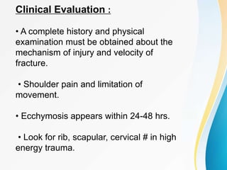 Clinical Evaluation :
• A complete history and physical
examination must be obtained about the
mechanism of injury and velocity of
fracture.
• Shoulder pain and limitation of
movement.
• Ecchymosis appears within 24-48 hrs.
• Look for rib, scapular, cervical # in high
energy trauma.
 
