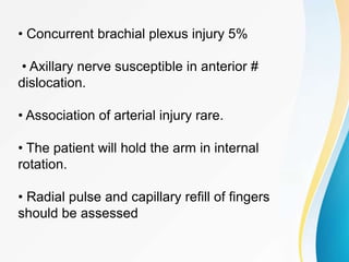 • Concurrent brachial plexus injury 5%
• Axillary nerve susceptible in anterior #
dislocation.
• Association of arterial injury rare.
• The patient will hold the arm in internal
rotation.
• Radial pulse and capillary refill of fingers
should be assessed
 