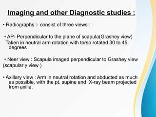 Imaging and other Diagnostic studies :
• Radiographs :- consist of three views :
• AP- Perpendicular to the plane of scapula(Grashey view)
Taken in neutral arm rotation with torso rotated 30 to 45
degrees
• Neer view : Scapula imaged perpendicular to Grashey view
(scapular y view )
• Axillary view : Arm in neutral rotation and abducted as much
as possible, with the pt. supine and X-ray beam projected
from axilla.
 