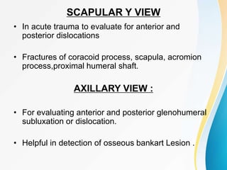 SCAPULAR Y VIEW
• In acute trauma to evaluate for anterior and
posterior dislocations
• Fractures of coracoid process, scapula, acromion
process,proximal humeral shaft.
AXILLARY VIEW :
• For evaluating anterior and posterior glenohumeral
subluxation or dislocation.
• Helpful in detection of osseous bankart Lesion .
 
