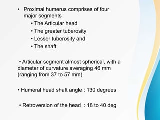• Proximal humerus comprises of four
major segments
• The Articular head
• The greater tuberosity
• Lesser tuberosity and
• The shaft
• Articular segment almost spherical, with a
diameter of curvature averaging 46 mm
(ranging from 37 to 57 mm)
• Humeral head shaft angle : 130 degrees
• Retroversion of the head : 18 to 40 deg
 