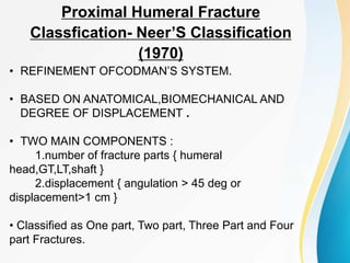 Proximal Humeral Fracture
Classfication- Neer’S Classification
(1970)
• REFINEMENT OFCODMAN’S SYSTEM.
• BASED ON ANATOMICAL,BIOMECHANICAL AND
DEGREE OF DISPLACEMENT .
• TWO MAIN COMPONENTS :
1.number of fracture parts { humeral
head,GT,LT,shaft }
2.displacement { angulation > 45 deg or
displacement>1 cm }
• Classified as One part, Two part, Three Part and Four
part Fractures.
 