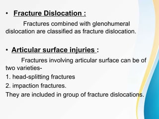 • Fracture Dislocation :
Fractures combined with glenohumeral
dislocation are classified as fracture dislocation.
• Articular surface injuries :
Fractures involving articular surface can be of
two varieties-
1. head-splitting fractures
2. impaction fractures.
They are included in group of fracture dislocations.
 