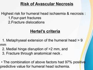 Risk of Avascular Necrosis
Highest risk for humeral head ischaemia & necrosis :
1.Four-part fractures
2.Fracture dislocations
Hertel’s criteria
1. Metaphyseal extension of the humeral head > 9
mm
2. Medial hinge disruption of >2 mm, and
3. Fracture through anatomical neck .
• The combination of above factors had 97% positive
predictive value for humeral head ischemia.
 