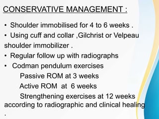 CONSERVATIVE MANAGEMENT :
• Shoulder immobilised for 4 to 6 weeks .
• Using cuff and collar ,Gilchrist or Velpeau
shoulder immobilizer .
• Regular follow up with radiographs
• Codman pendulum exercises
Passive ROM at 3 weeks
Active ROM at 6 weeks
Strengthening exercises at 12 weeks
according to radiographic and clinical healing
.
 