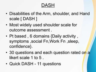 DASH
• Disabilities of the Arm, shoulder, and Hand
scale [ DASH ]
• Most widely used shoulder scale for
outcome assessment .
• Pt based , 6 domains {Daily activity ,
symptoms ,social Fn,Work Fn ,sleep,
confidence}.
• 30 questions and each question rated on a
likert scale 1 to 5 .
• Quick DASH - 11 questions
 