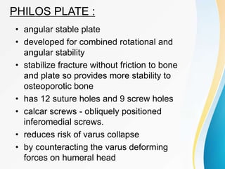 PHILOS PLATE :
• angular stable plate
• developed for combined rotational and
angular stability
• stabilize fracture without friction to bone
and plate so provides more stability to
osteoporotic bone
• has 12 suture holes and 9 screw holes
• calcar screws - obliquely positioned
inferomedial screws.
• reduces risk of varus collapse
• by counteracting the varus deforming
forces on humeral head
 