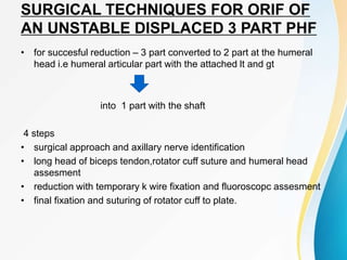 SURGICAL TECHNIQUES FOR ORIF OF
AN UNSTABLE DISPLACED 3 PART PHF
• for succesful reduction – 3 part converted to 2 part at the humeral
head i.e humeral articular part with the attached lt and gt
into 1 part with the shaft
4 steps
• surgical approach and axillary nerve identification
• long head of biceps tendon,rotator cuff suture and humeral head
assesment
• reduction with temporary k wire fixation and fluoroscopc assesment
• final fixation and suturing of rotator cuff to plate.
 
