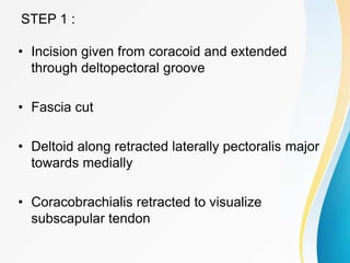 STEP 1 :
• Incision given from coracoid and extended
through deltopectoral groove
• Fascia cut
• Deltoid along retracted laterally pectoralis major
towards medially
• Coracobrachialis retracted to visualize
subscapular tendon
 