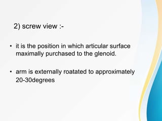 2) screw view :-
• it is the position in which articular surface
maximally purchased to the glenoid.
• arm is externally roatated to approximately
20-30degrees
 