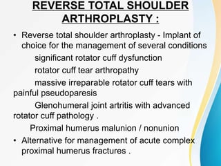 REVERSE TOTAL SHOULDER
ARTHROPLASTY :
• Reverse total shoulder arthroplasty - Implant of
choice for the management of several conditions
significant rotator cuff dysfunction
rotator cuff tear arthropathy
massive irreparable rotator cuff tears with
painful pseudoparesis
Glenohumeral joint artritis with advanced
rotator cuff pathology .
Proximal humerus malunion / nonunion
• Alternative for management of acute complex
proximal humerus fractures .
 