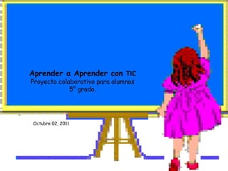 Aprender a Aprender con TIC Proyecto colaborativo para alumnos5° grado. Octubre 02, 2011 