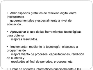    Abrir espacios gratuitos de reflexión digital entre Instituciones     gubernamentales y especialmente a nivel de educación.   Aprovechar el uso de las herramientas tecnológicas para obtener      mejores resultados.   Implementar, mediante la tecnología  el acceso a programas de      mejoramiento de procesos, capacitaciones, rendición de cuentas y     resultados al final de periodos, procesos, etc.   Dotar de soportes informáticos principalmente a las Instituciones     educativas fiscales para impedir  la profundización de las       desigualdades sociales.  FUENTE: www.cepal.org