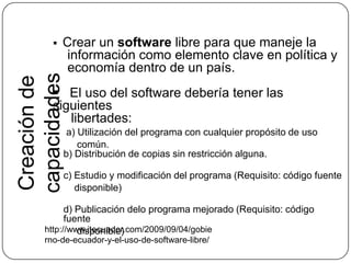 Crear un software libre para que maneje la       información como elemento clave en política y     economía dentro de un país.   El uso del software debería tener las siguientes     libertades:     a) Utilización del programa con cualquier propósito de uso              común.b) Distribución de copias sin restricción alguna.c) Estudio y modificación del programa (Requisito: código fuente        disponible)d) Publicación delo programa mejorado (Requisito: código fuente         disponible)Creación de capacidades http://www.itecuador.com/2009/09/04/gobierno-de-ecuador-y-el-uso-de-software-libre/