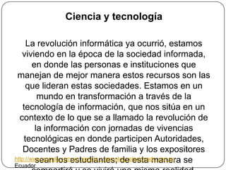 Ciencia y tecnologíaLa revolución informática ya ocurrió, estamos viviendo en la época de la sociedad informada, en donde las personas e instituciones que manejan de mejor manera estos recursos son las que lideran estas sociedades. Estamos en un mundo en transformación a través de la tecnología de información, que nos sitúa en un contexto de lo que se a llamado la revolución de la información con jornadas de vivencias tecnológicas en donde participen Autoridades, Docentes y Padres de familia y los expositores sean los estudiantes; de esta manera se compartirá y se vivirá una misma realidad.http://www.google.com.ec ciencia y tecnolog relacionado con en Ecuador