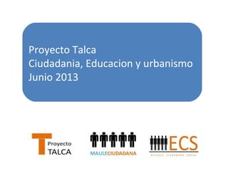 Proyecto Talca 
Ciudadania, Educacion y urbanismo 
Junio 2013 
 