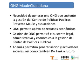ONG MauleCiudadana 
• Necesidad de generar una ONG que sustente 
la gestión del Centro de Políticas Publicas 
Proyecto Maule y sus acciones 
• ONG permite apoyo de recursos económicos 
• Gestión de ONG permitirá el sustento legal, 
administrativo y económico a la gestión del 
Centro de Políticas Publicas 
• Además permitirá generar acción y actividades 
sociales, así como también Do Tank a futuro 
 