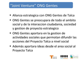 “Joint Venture” ONG Gentes 
• Alianza estrategica con ONG Gentes de Talca 
• ONG Gentes se preocupara de todo el ambito 
social y de la interaccion ciudadania, sociedad 
y gestion de proyecto estrategico 
• ONG Gentes aportara en la gestion de 
actividades sociales que permotan difundir las 
acciones del Proyecto Talca a nivel social 
• Además aportara ideas desde el area social al 
Proyecto Talca 
 