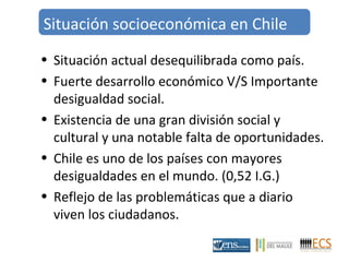 Situación socioeconómica en Chile 
• Situación actual desequilibrada como país. 
• Fuerte desarrollo económico V/S Importante 
desigualdad social. 
• Existencia de una gran división social y 
cultural y una notable falta de oportunidades. 
• Chile es uno de los países con mayores 
desigualdades en el mundo. (0,52 I.G.) 
• Reflejo de las problemáticas que a diario 
viven los ciudadanos. 
 