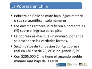 La Pobreza en Chile 
• Pobreza en Chile se mide bajo lógica material 
o sea se cuantifican solo números. 
• Los diversos actores se refieren a porcentajes 
(%) sobre el ingreso perca pita. 
• La pobreza es mas que un numero, por ende 
se desconoce las verdades formas. 
• Según datos de Fundación Sol. La pobreza 
real en Chile seria 26,7% e indigencia 6,5% 
• Con $205.000 Chile tiene el segundo sueldo 
mínimo mas bajo de la OCDE 
 