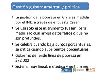 Gestión gubernamental y política 
• La gestión de la pobreza en Chile es medida 
por el INE, a través de encuesta Casen 
• Se usa solo este instrumento (Casen) para 
medirla lo cual arroja datos falsos o que no 
son profundos. 
• Se celebra cuando baja puntos porcentuales, 
se critica cuando sube puntos porcentuales. 
• Gobierno defiende línea de pobreza en 
$72.000 
• Sistema muy lineal, metódico y no humano 
 
