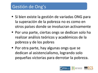 Gestión de Ong’s 
• Si bien existe la gestión de variadas ONG para 
la superación de la pobreza no es como en 
otros países donde se involucran activamente 
• Por una parte, ciertas ongs se dedican solo ha 
realizar análisis teóricos y académicos de la 
pobreza y de los pobres 
• Por otra parte, hay algunas ongs que se 
dedican al asistencialismo, logrando solo 
pequeñas victorias para derrotar la pobreza. 
 