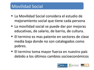 Movilidad Social 
• La Movilidad Social considera el estudio de 
mejoramiento social que tiene cada persona 
• La movilidad social se puede dar por mejoras 
educativas, de salario, de barrio, de cultura. 
• El termino es mas patente en sectores de clase 
media baja donde no son catalogados como 
pobres. 
• El termino toma mayor fuerza en nuestro país 
debido a los últimos cambios socioeconómicos 
 