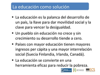 La educación como solución 
• La educación es la palanca del desarrollo de 
un país, la llave para dar movilidad social y la 
clave para vencer la desigualdad. 
• Un pueblo sin educación no crece y sin 
crecimiento su desarrollo tiende a cero. 
• Países con mayor educación tienen mayores 
ingresos per cápita y una mayor interrelación 
social (Suecia Finlandia, Irlanda, Canadá). 
• La educación se convierte en una 
herramienta eficaz para reducir la pobreza. 
 