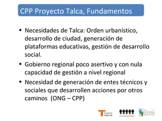 CPP Proyecto Talca, Fundamentos 
• Necesidades de Talca: Orden urbanístico, 
desarrollo de ciudad, generación de 
plataformas educativas, gestión de desarrollo 
social. 
• Gobierno regional poco asertivo y con nula 
capacidad de gestión a nivel regional 
• Necesidad de generación de entes técnicos y 
sociales que desarrollen acciones por otros 
caminos (ONG – CPP) 
 