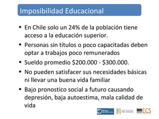 Imposibilidad Educacional 
• En Chile solo un 24% de la población tiene 
acceso a la educación superior. 
• Personas sin títulos o poco capacitadas deben 
optar a trabajos poco remunerados 
• Sueldo promedio $200.000 - $300.000. 
• No pueden satisfacer sus necesidades básicas 
ni llevar una buena vida familiar 
• Bajo pronostico social a futuro causando 
depresión, baja autoestima, mala calidad de 
vida 
 