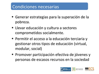 Condiciones necesarias 
• Generar estrategias para la superación de la 
pobreza. 
• Llevar educación y cultura a sectores 
comprometidos socialmente. 
• Permitir el acceso a la educación terciaria y 
gestionar otros tipos de educación (virtual, 
modular, social) 
• Promover participación efectiva de jóvenes y 
personas de escasos recursos en la sociedad 
 