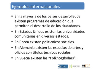 Ejemplos internacionales 
• En la mayoría de los países desarrollados 
existen programas de educación que 
permiten el desarrollo de los ciudadanos. 
• En Estados Unidos existen las universidades 
comunitarias en diversos estados. 
• En Corea existen politicnicos sociales. 
• En Alemania existen las escuelas de artes y 
oficios con títulos técnicos sociales. 
• En Suecia existen las “Folkhogskolars”. 
 