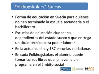 “Folkhogskolars” Suecas 
• Forma de educación en Suecia para quienes 
no han terminado la escuela secundaria o el 
bachillerato. 
• Escuelas de educación ciudadana, 
dependientes del estado sueco y que entrega 
un titulo técnico para poder laborar 
• En la actualidad hay 187 escuelas ciudadanas 
• En cada Folkhogskolars el alumno puede 
tomar cursos libres que lo lleven a un 
programa en el ámbito social 
 