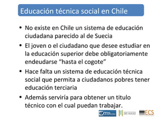 Educación técnica social en Chile 
• No existe en Chile un sistema de educación 
ciudadana parecido al de Suecia 
• El joven o el ciudadano que desee estudiar en 
la educación superior debe obligatoriamente 
endeudarse “hasta el cogote” 
• Hace falta un sistema de educación técnica 
social que permita a ciudadanos pobres tener 
educación terciaria 
• Además serviría para obtener un titulo 
técnico con el cual puedan trabajar. 
 