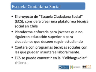 Escuela Ciudadana Social 
• El proyecto de “Escuela Ciudadana Social” 
(ECS), considera crear una plataforma técnica 
social en Chile 
• Plataforma enfocada para jóvenes que no 
siguieron educación superior o para 
ciudadanos que deseen seguir estudiando 
• Contara con programas técnicas sociales con 
las que puedan insertarse laboralmente. 
• ECS se puede convertir en la “Folkhogskolar” 
chilena. 
 