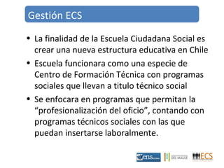 Gestión ECS 
• La finalidad de la Escuela Ciudadana Social es 
crear una nueva estructura educativa en Chile 
• Escuela funcionara como una especie de 
Centro de Formación Técnica con programas 
sociales que llevan a titulo técnico social 
• Se enfocara en programas que permitan la 
“profesionalización del oficio”, contando con 
programas técnicos sociales con las que 
puedan insertarse laboralmente. 
 