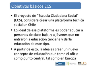 Objetivos básicos ECS 
• El proyecto de “Escuela Ciudadana Social” 
(ECS), considera crear una plataforma técnica 
social en Chile 
• Lo ideal de esa plataforma es poder educar a 
personas de clase baja, y a jóvenes que no 
entraron a educación terciaria y darle 
educación de este tipo. 
• A partir de esto, la idea es crear un nuevo 
concepto de educación que tome el oficio 
como punto central, tal como en Europa 
 