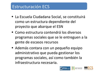 Estructuración ECS 
• La Escuela Ciudadana Social, se constituirá 
como un estructura dependiente del 
proyecto que abarque el ESN 
• Como estructura contendrá los diversos 
programas sociales que se le entreguen a la 
gente de escasos recursos 
• Además contara con un pequeño equipo 
administrativo que pueda gestionar los 
programas sociales, así como también la 
infraestructura necesaria. 
 