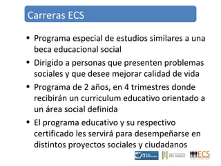 Carreras ECS 
• Programa especial de estudios similares a una 
beca educacional social 
• Dirigido a personas que presenten problemas 
sociales y que desee mejorar calidad de vida 
• Programa de 2 años, en 4 trimestres donde 
recibirán un curriculum educativo orientado a 
un área social definida 
• El programa educativo y su respectivo 
certificado les servirá para desempeñarse en 
distintos proyectos sociales y ciudadanos 
 