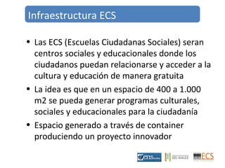 Infraestructura ECS 
• Las ECS (Escuelas Ciudadanas Sociales) seran 
centros sociales y educacionales donde los 
ciudadanos puedan relacionarse y acceder a la 
cultura y educación de manera gratuita 
• La idea es que en un espacio de 400 a 1.000 
m2 se pueda generar programas culturales, 
sociales y educacionales para la ciudadanía 
• Espacio generado a través de container 
produciendo un proyecto innovador 
 